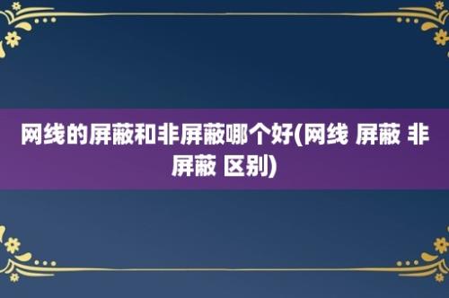 网线的屏蔽和非屏蔽哪个好(网线 屏蔽 非屏蔽 区别)