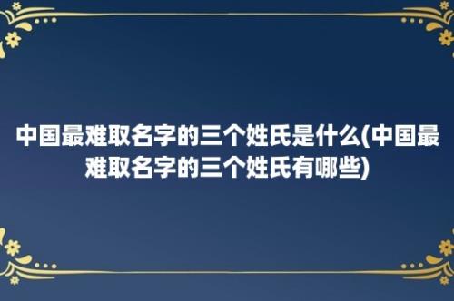 中国最难取名字的三个姓氏是什么(中国最难取名字的三个姓氏有哪些)