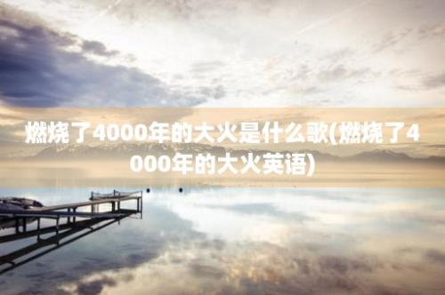 燃烧了4000年的大火是什么歌(燃烧了4000年的大火英语)