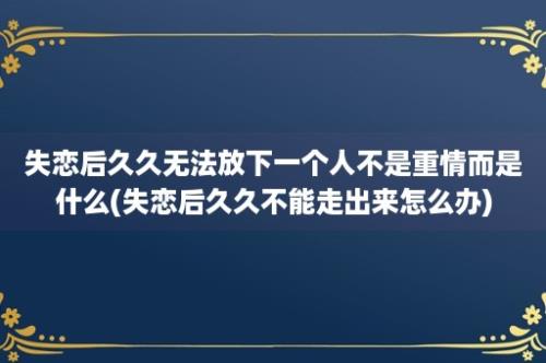 失恋后久久无法放下一个人不是重情而是什么(失恋后久久不能走出来怎么办)