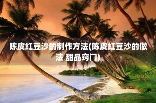 陈皮红豆沙的制作方法(陈皮红豆沙的做法 甜品窍门)