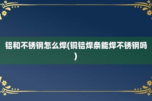 铝和不锈钢怎么焊(铜铝焊条能焊不锈钢吗)