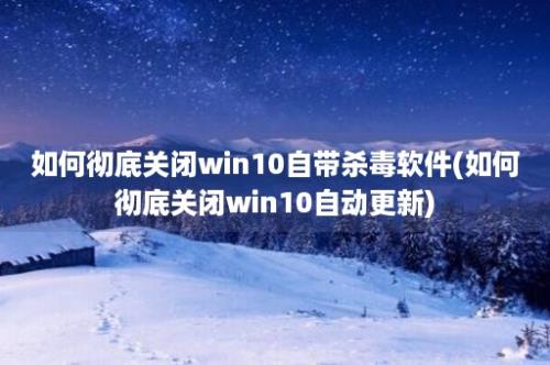 如何彻底关闭win10自带杀毒软件(如何彻底关闭win10自动更新)