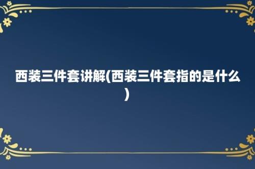 西装三件套讲解(西装三件套指的是什么)