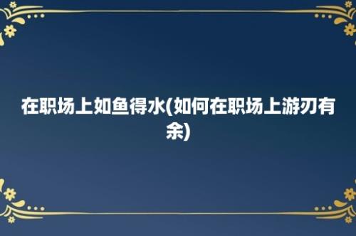 在职场上如鱼得水(如何在职场上游刃有余)