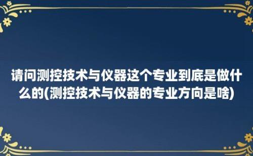 请问测控技术与仪器这个专业到底是做什么的(测控技术与仪器的专业方向是啥)