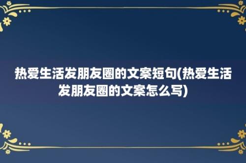 热爱生活发朋友圈的文案短句(热爱生活发朋友圈的文案怎么写)