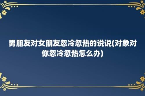 男朋友对女朋友忽冷忽热的说说(对象对你忽冷忽热怎么办)