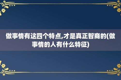 做事情有这四个特点,才是真正智商的(做事情的人有什么特征)