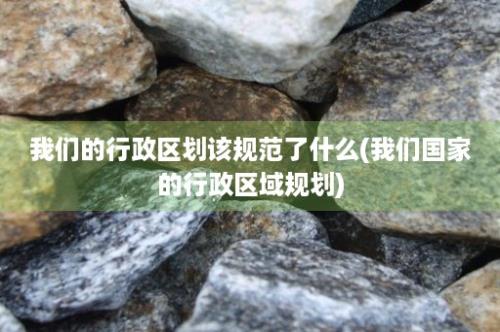 我们的行政区划该规范了什么(我们国家的行政区域规划)