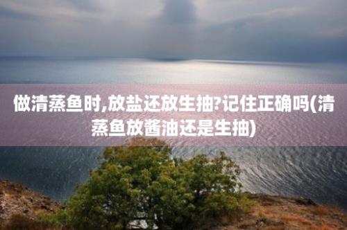 做清蒸鱼时,放盐还放生抽?记住正确吗(清蒸鱼放酱油还是生抽)