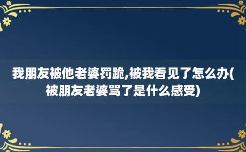 我朋友被他老婆罚跪,被我看见了怎么办(被朋友老婆骂了是什么感受)