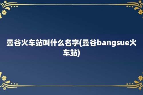 曼谷火车站叫什么名字(曼谷bangsue火车站)