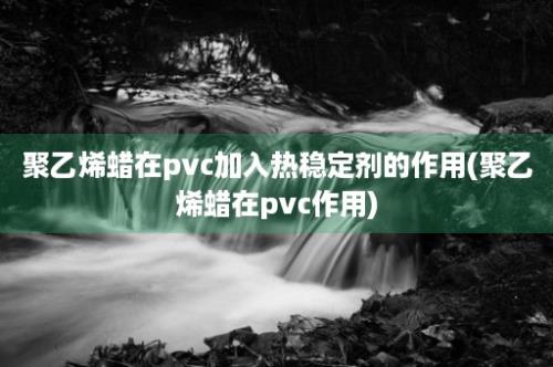 聚乙烯蜡在pvc加入热稳定剂的作用(聚乙烯蜡在pvc作用)