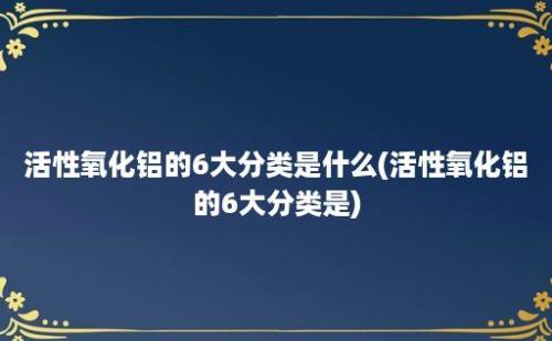 活性氧化铝的6大分类是什么(活性氧化铝的6大分类是)