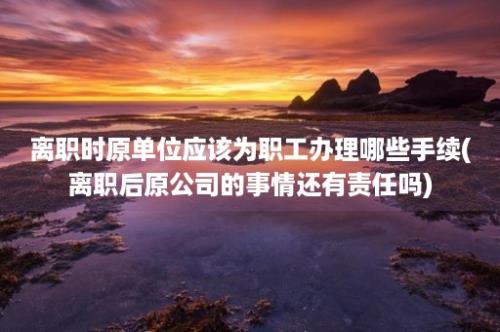 离职时原单位应该为职工办理哪些手续(离职后原公司的事情还有责任吗)