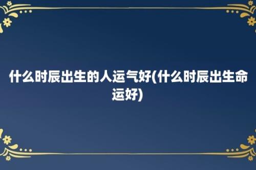 什么时辰出生的人运气好(什么时辰出生命运好)