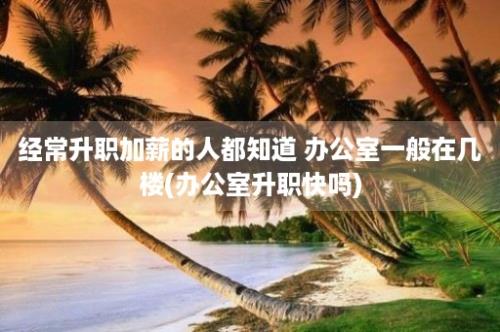 经常升职加薪的人都知道 办公室一般在几楼(办公室升职快吗)