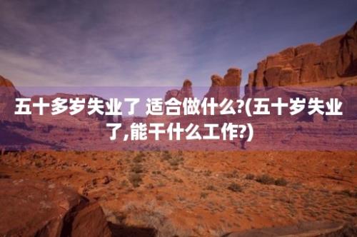 五十多岁失业了 适合做什么?(五十岁失业了,能干什么工作?)