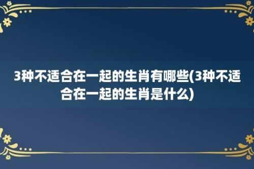 3种不适合在一起的生肖有哪些(3种不适合在一起的生肖是什么)