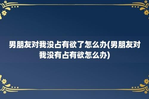 男朋友对我没占有欲了怎么办(男朋友对我没有占有欲怎么办)