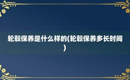 轮毂保养是什么样的(轮毂保养多长时间)