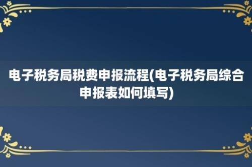 电子税务局税费申报流程(电子税务局综合申报表如何填写)