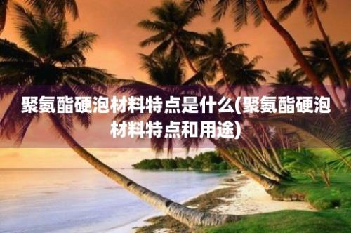 聚氨酯硬泡材料特点是什么(聚氨酯硬泡材料特点和用途)