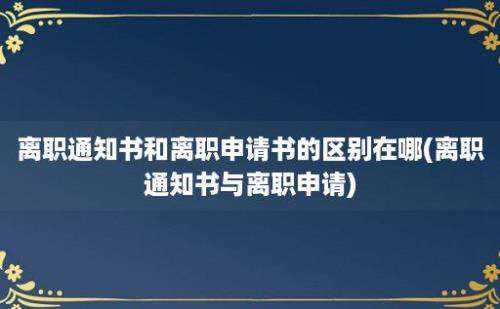 离职通知书和离职申请书的区别在哪(离职通知书与离职申请)