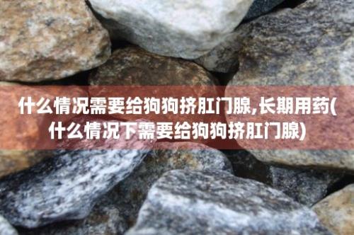 什么情况需要给狗狗挤肛门腺,长期用药(什么情况下需要给狗狗挤肛门腺)