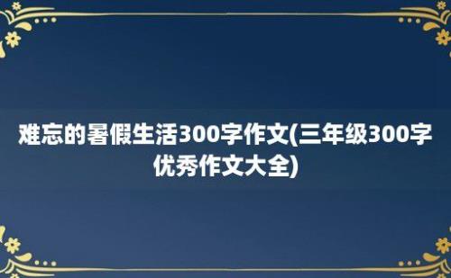 难忘的暑假生活300字作文(三年级300字优秀作文大全)