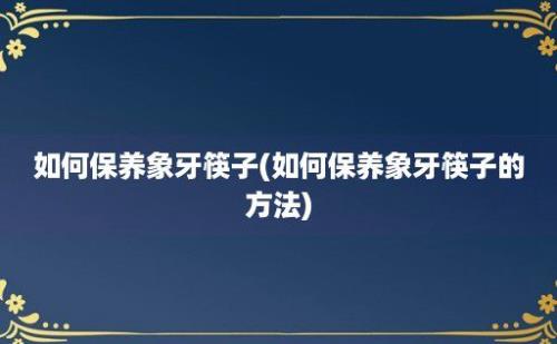 如何保养象牙筷子(如何保养象牙筷子的方法)