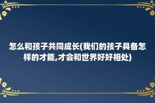 怎么和孩子共同成长(我们的孩子具备怎样的才能,才会和世界好好相处)