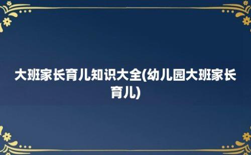 大班家长育儿知识大全(幼儿园大班家长育儿)