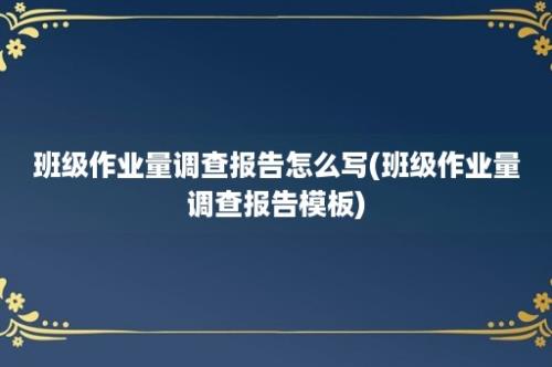 班级作业量调查报告怎么写(班级作业量调查报告模板)