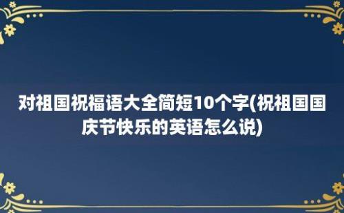 对祖国祝福语大全简短10个字(祝祖国国庆节快乐的英语怎么说)