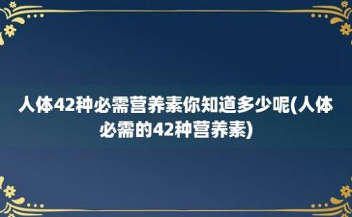 人体42种必需营养素你知道多少呢(人体必需的42种营养素)