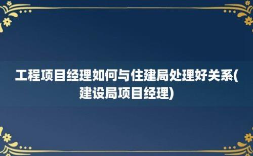 工程项目经理如何与住建局处理好关系(建设局项目经理)