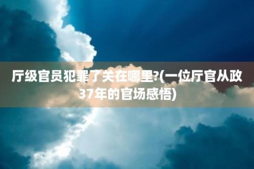 厅级官员犯罪了关在哪里?(一位厅官从政37年的官场感悟)