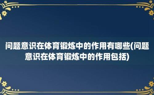 问题意识在体育锻炼中的作用有哪些(问题意识在体育锻炼中的作用包括)