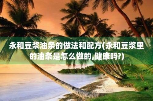 永和豆浆油条的做法和配方(永和豆浆里的油条是怎么做的,健康吗?)