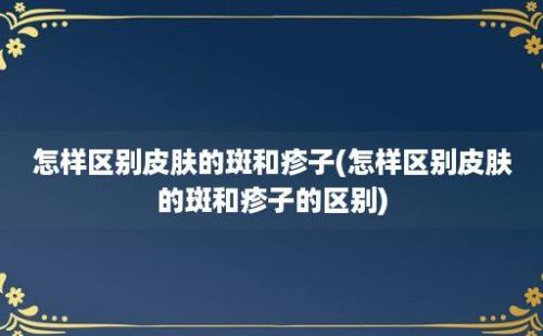 怎样区别皮肤的斑和疹子(怎样区别皮肤的斑和疹子的区别)