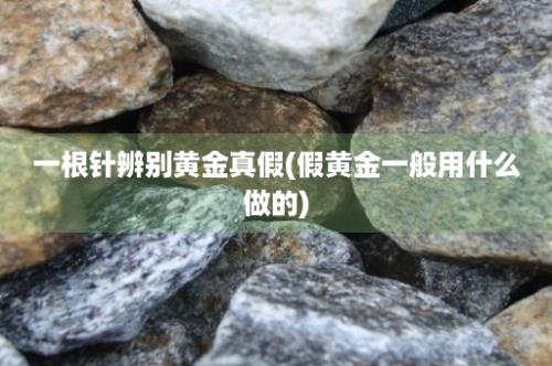 一根针辨别黄金真假(假黄金一般用什么做的)