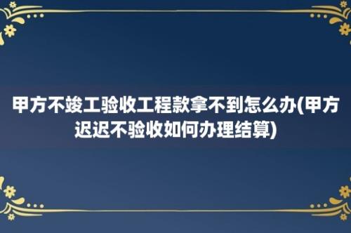 甲方不竣工验收工程款拿不到怎么办(甲方迟迟不验收如何办理结算)