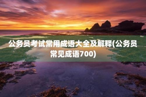 公务员考试常用成语大全及解释(公务员常见成语700)