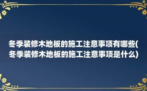 冬季装修木地板的施工注意事项有哪些(冬季装修木地板的施工注意事项是什么)