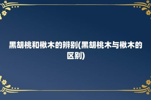 黑胡桃和楸木的辨别(黑胡桃木与楸木的区别)