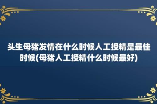 头生母猪发情在什么时候人工授精是最佳时候(母猪人工授精什么时候最好)