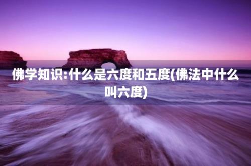 佛学知识:什么是六度和五度(佛法中什么叫六度)