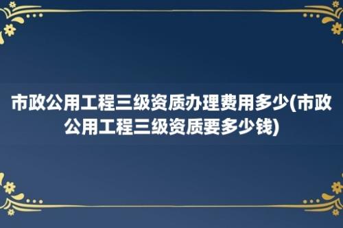 市政公用工程三级资质办理费用多少(市政公用工程三级资质要多少钱)